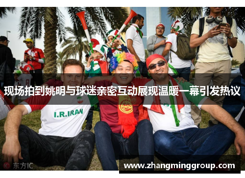 现场拍到姚明与球迷亲密互动展现温暖一幕引发热议